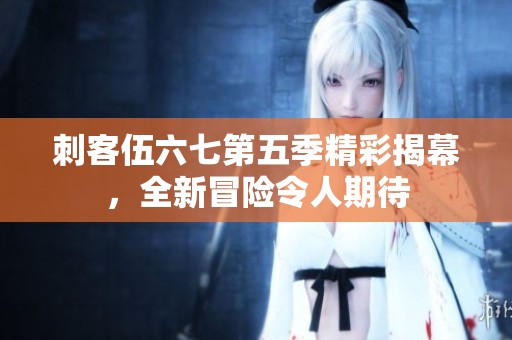 刺客伍六七第五季精彩揭幕，全新冒险令人期待
