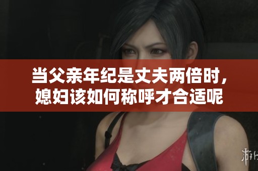 当父亲年纪是丈夫两倍时，媳妇该如何称呼才合适呢