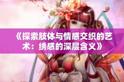 《探索肢体与情感交织的艺术：绣感的深层含义》