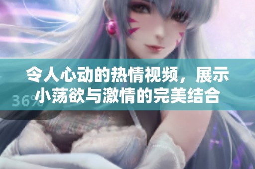 令人心动的热情视频，展示小荡欲与激情的完美结合