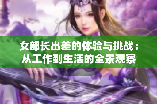 女部长出差的体验与挑战：从工作到生活的全景观察