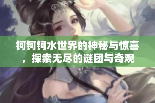 钶钶钶水世界的神秘与惊喜，探索无尽的谜团与奇观