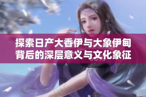 探索日产大香伊与大象伊甸背后的深层意义与文化象征