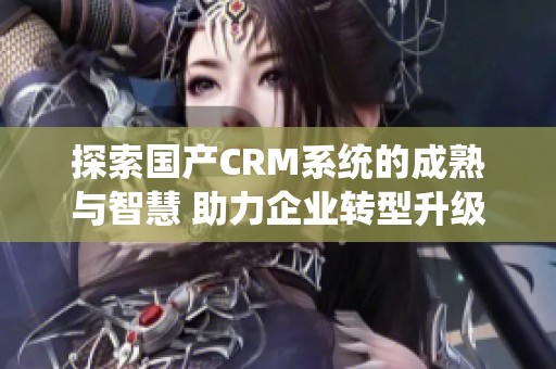 探索国产CRM系统的成熟与智慧 助力企业转型升级