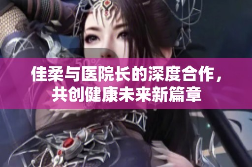 佳柔与医院长的深度合作，共创健康未来新篇章