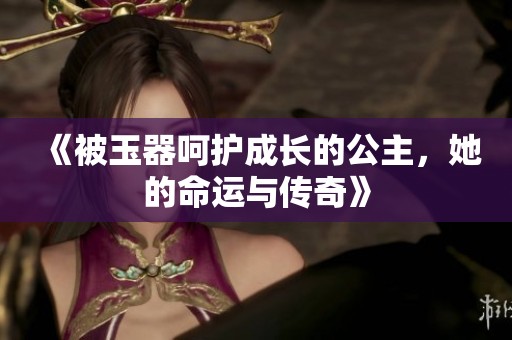 《被玉器呵护成长的公主，她的命运与传奇》