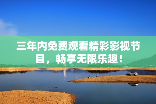 三年内免费观看精彩影视节目，畅享无限乐趣！