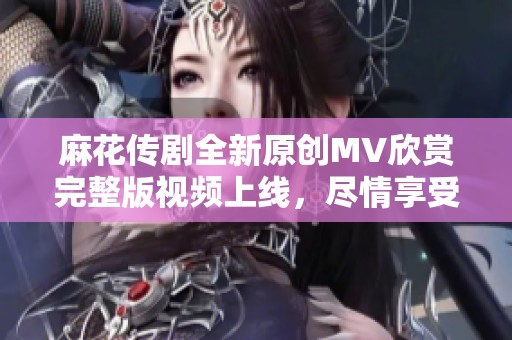 麻花传剧全新原创MV欣赏完整版视频上线，尽情享受精彩瞬间