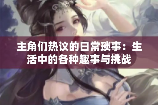 主角们热议的日常琐事：生活中的各种趣事与挑战