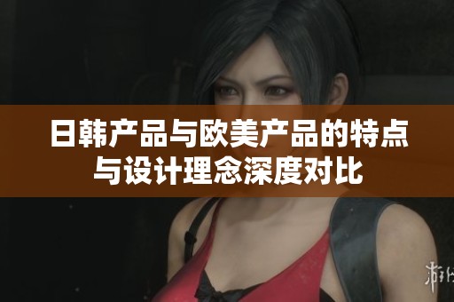 日韩产品与欧美产品的特点与设计理念深度对比