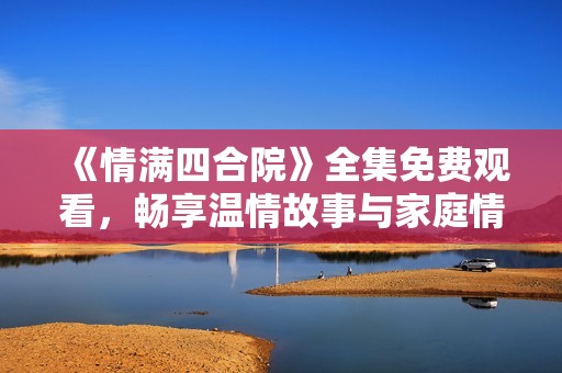 《情满四合院》全集免费观看，畅享温情故事与家庭情感
