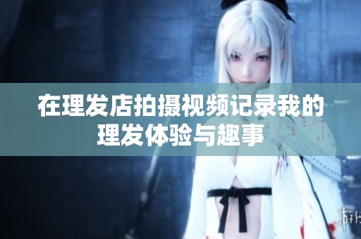 在理发店拍摄视频记录我的理发体验与趣事