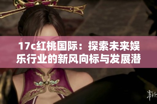 17c红桃国际：探索未来娱乐行业的新风向标与发展潜力