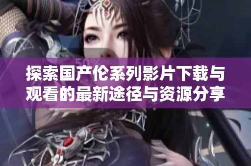 探索国产伦系列影片下载与观看的最新途径与资源分享