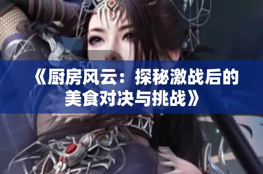 《厨房风云：探秘激战后的美食对决与挑战》