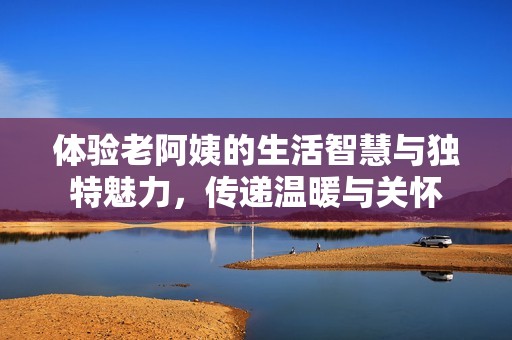 体验老阿姨的生活智慧与独特魅力，传递温暖与关怀