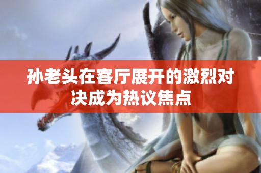 孙老头在客厅展开的激烈对决成为热议焦点