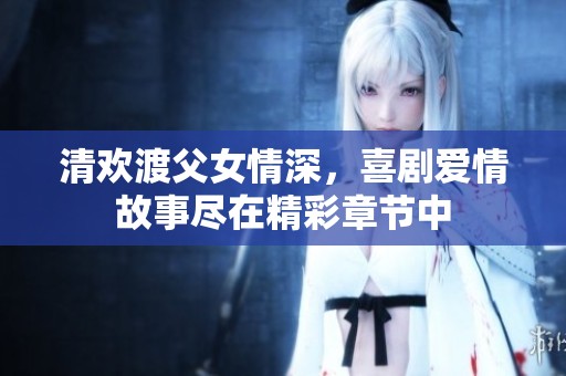 清欢渡父女情深，喜剧爱情故事尽在精彩章节中