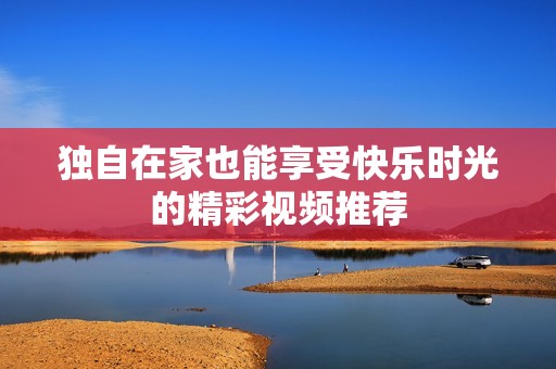 独自在家也能享受快乐时光的精彩视频推荐