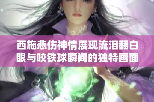 西施悲伤神情展现流泪翻白眼与咬铁球瞬间的独特画面