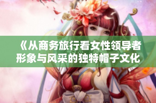 《从商务旅行看女性领导者形象与风采的独特帽子文化》