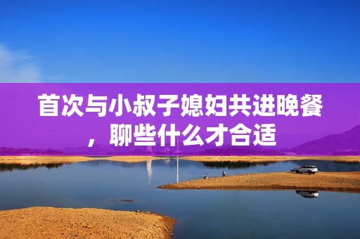 首次与小叔子媳妇共进晚餐，聊些什么才合适