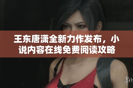 王东唐潇全新力作发布，小说内容在线免费阅读攻略