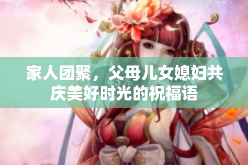家人团聚，父母儿女媳妇共庆美好时光的祝福语