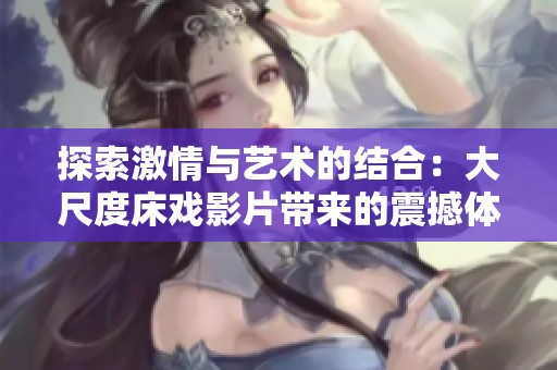 探索激情与艺术的结合：大尺度床戏影片带来的震撼体验