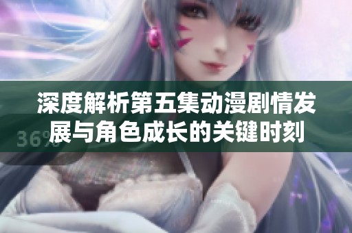 深度解析第五集动漫剧情发展与角色成长的关键时刻