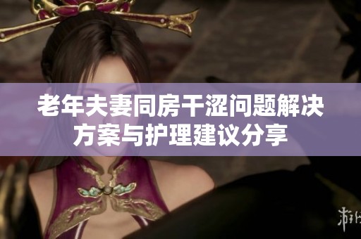 老年夫妻同房干涩问题解决方案与护理建议分享