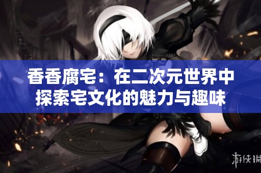 香香腐宅：在二次元世界中探索宅文化的魅力与趣味