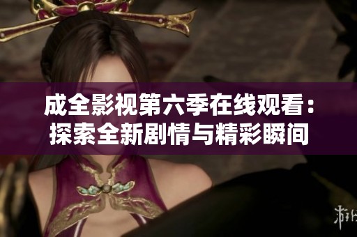 成全影视第六季在线观看：探索全新剧情与精彩瞬间