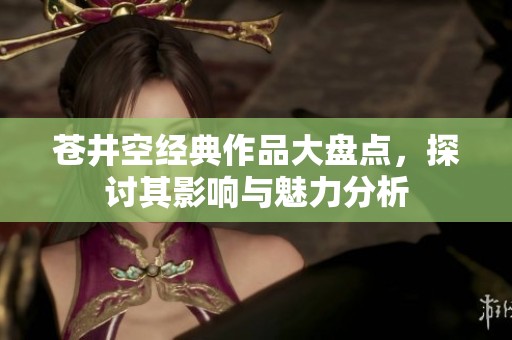 苍井空经典作品大盘点，探讨其影响与魅力分析