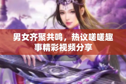 男女齐聚共鸣，热议嗟嗟趣事精彩视频分享