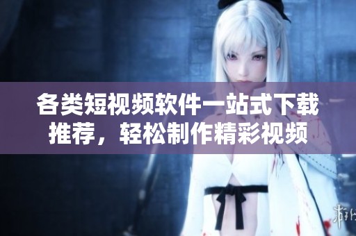 各类短视频软件一站式下载推荐，轻松制作精彩视频
