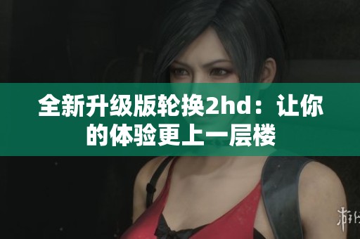 全新升级版轮换2hd：让你的体验更上一层楼