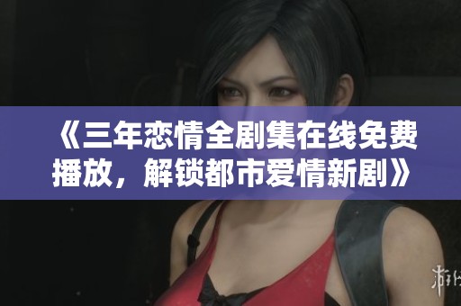 《三年恋情全剧集在线免费播放，解锁都市爱情新剧》