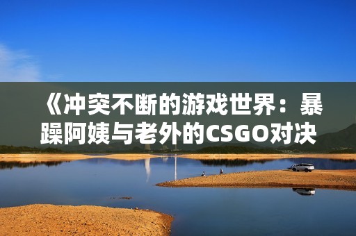 《冲突不断的游戏世界：暴躁阿姨与老外的CSGO对决》