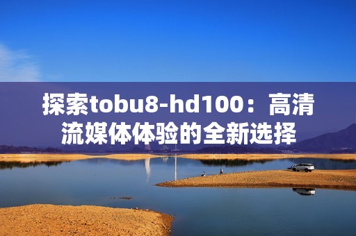 探索tobu8-hd100：高清流媒体体验的全新选择