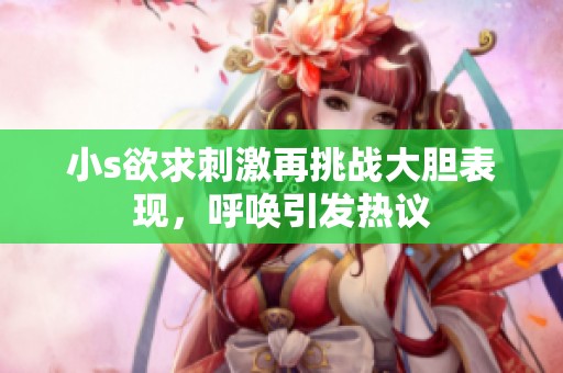 小s欲求刺激再挑战大胆表现，呼唤引发热议