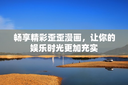 畅享精彩歪歪漫画，让你的娱乐时光更加充实