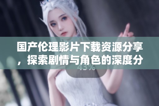 国产伦理影片下载资源分享，探索剧情与角色的深度分析