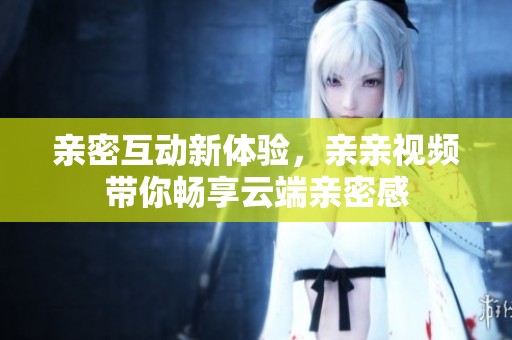 亲密互动新体验，亲亲视频带你畅享云端亲密感