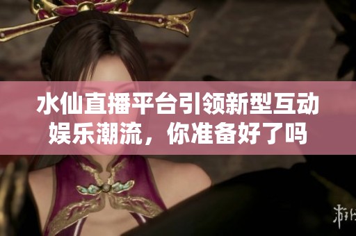 水仙直播平台引领新型互动娱乐潮流，你准备好了吗
