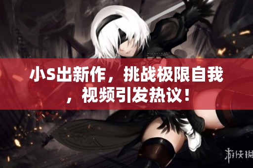 小S出新作，挑战极限自我，视频引发热议！