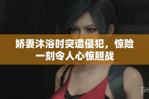 娇妻沐浴时突遭侵犯，惊险一刻令人心惊胆战