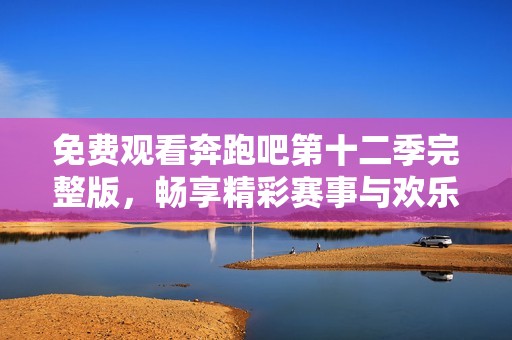 免费观看奔跑吧第十二季完整版，畅享精彩赛事与欢乐瞬间
