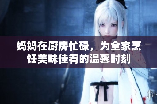 妈妈在厨房忙碌，为全家烹饪美味佳肴的温馨时刻