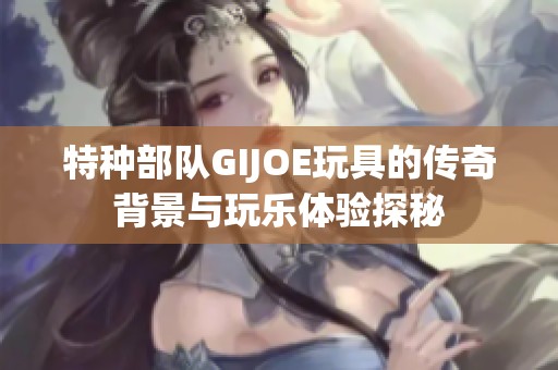 特种部队GIJOE玩具的传奇背景与玩乐体验探秘